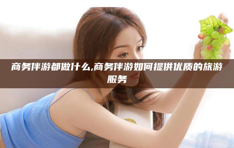 范县商务伴游都做什么,商务伴游如何提供优质的旅游服务