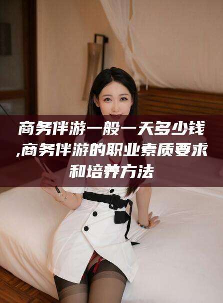 范县商务伴游一般一天多少钱,商务伴游的职业素质要求和培养方法