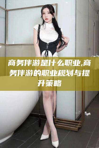 范县商务伴游是什么职业,商务伴游的职业规划与提升策略