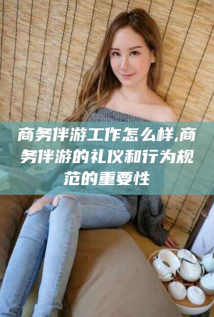范县商务伴游工作怎么样,商务伴游的礼仪和行为规范的重要性