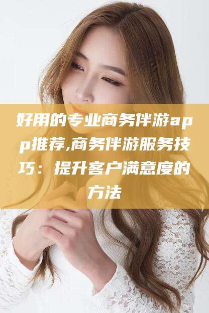 范县好用的专业商务伴游app推荐,商务伴游服务技巧：提升客户满意度的方法