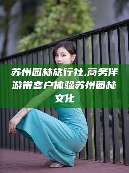 范县苏州园林旅行社,商务伴游带客户体验苏州园林文化
