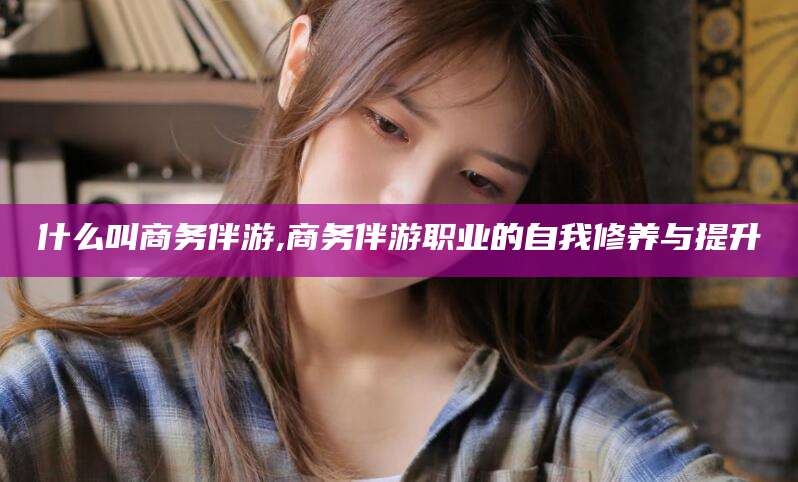 范县什么叫商务伴游,商务伴游职业的自我修养与提升