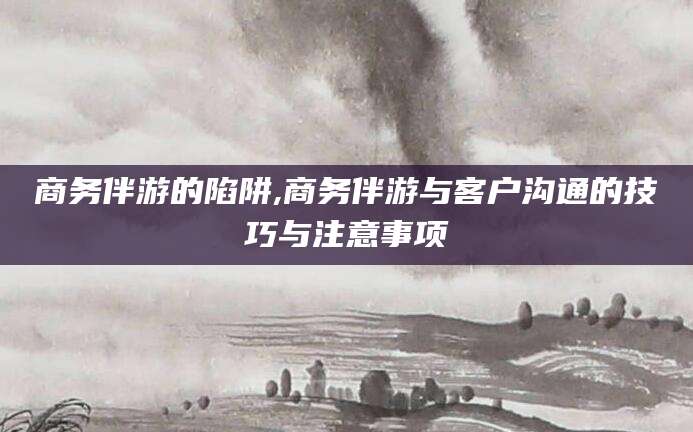 范县商务伴游的陷阱,商务伴游与客户沟通的技巧与注意事项