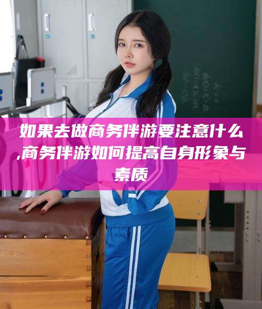 范县如果去做商务伴游要注意什么,商务伴游如何提高自身形象与素质