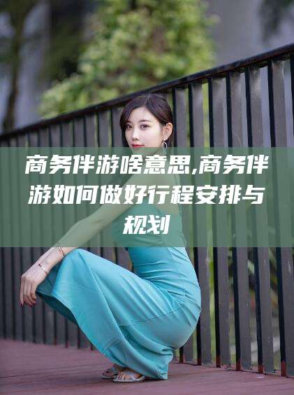 范县商务伴游啥意思,商务伴游如何做好行程安排与规划