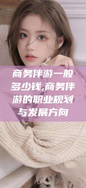 范县商务伴游一般多少钱,商务伴游的职业规划与发展方向