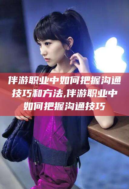 范县伴游职业中如何把握沟通技巧和方法,伴游职业中如何把握沟通技巧