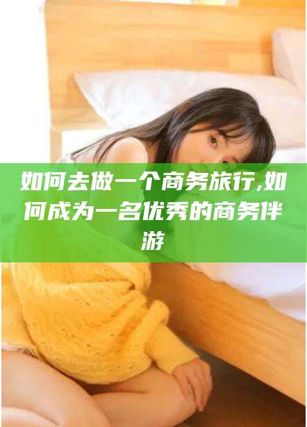 范县如何去做一个商务旅行,如何成为一名优秀的商务伴游