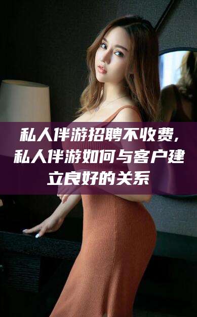 范县私人伴游招聘不收费,私人伴游如何与客户建立良好的关系
