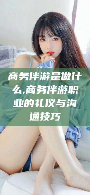 范县商务伴游是做什么,商务伴游职业的礼仪与沟通技巧