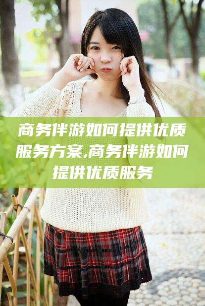 范县商务伴游如何提供优质服务方案,商务伴游如何提供优质服务