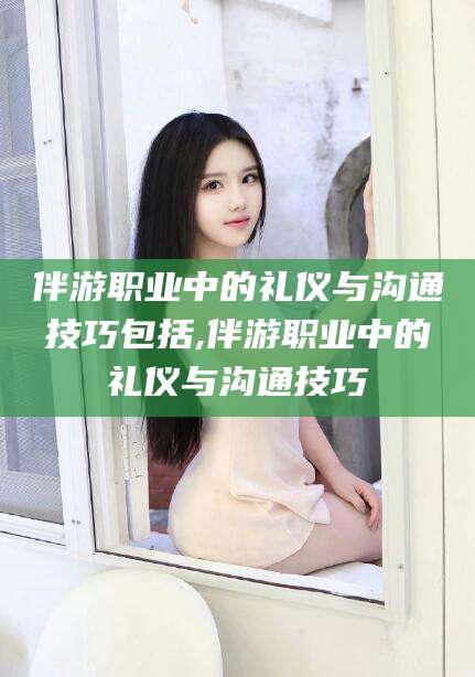 范县伴游职业中的礼仪与沟通技巧包括,伴游职业中的礼仪与沟通技巧