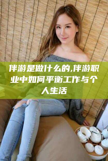 范县伴游是做什么的,伴游职业中如何平衡工作与个人生活