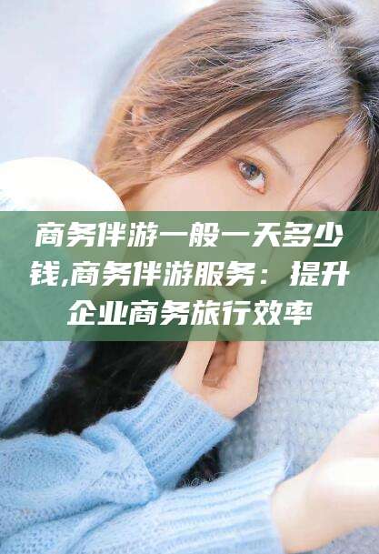 范县商务伴游一般一天多少钱,商务伴游服务：提升企业商务旅行效率