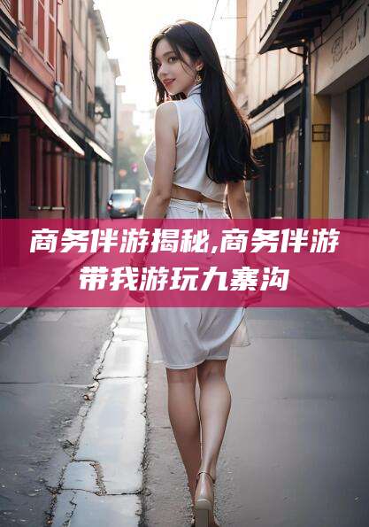 范县商务伴游揭秘,商务伴游带我游玩九寨沟