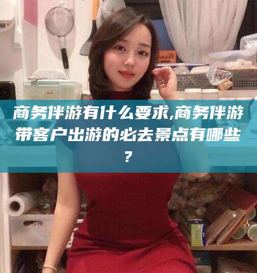 范县商务伴游有什么要求,商务伴游带客户出游的必去景点有哪些?