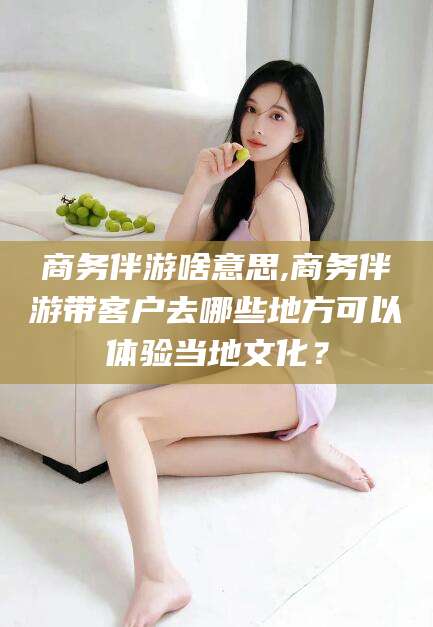 范县商务伴游啥意思,商务伴游带客户去哪些地方可以体验当地文化？