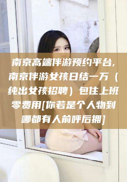 范县南京高端伴游预约平台,南京伴游女孩日结一万（纯出女孩招聘）包住上班零费用[你若是个人物到哪都有人前呼后拥]