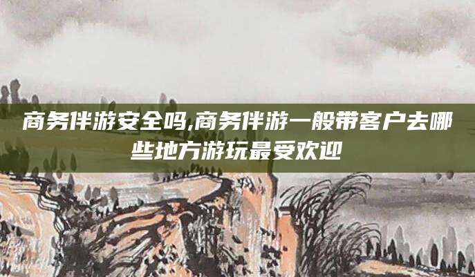 范县商务伴游安全吗,商务伴游一般带客户去哪些地方游玩最受欢迎