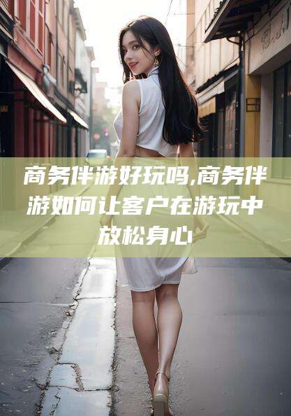 范县商务伴游好玩吗,商务伴游如何让客户在游玩中放松身心