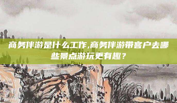 范县商务伴游是什么工作,商务伴游带客户去哪些景点游玩更有趣？