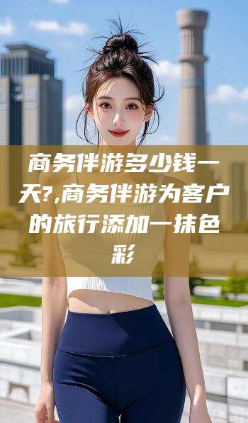 范县商务伴游多少钱一天?,商务伴游为客户的旅行添加一抹色彩