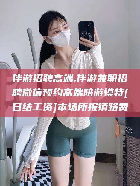 范县伴游招聘高端,伴游兼职招聘微信预约高端陪游模特[日结工资]本场所报销路费