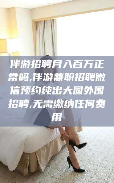 范县伴游招聘月入百万正常吗,伴游兼职招聘微信预约纯出大圈外围招聘,无需缴纳任何费用