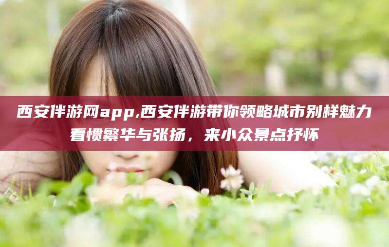范县西安伴游网app,西安伴游带你领略城市别样魅力看惯繁华与张扬，来小众景点抒怀