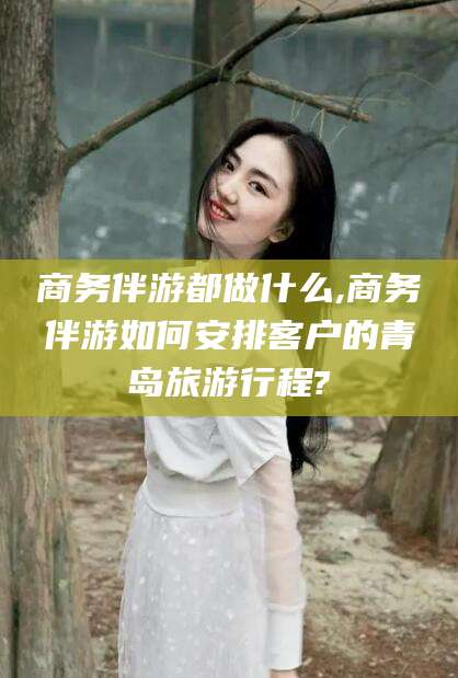 范县商务伴游都做什么,商务伴游如何安排客户的青岛旅游行程?