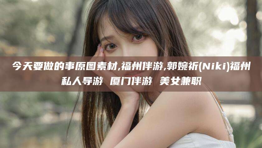 范县今天要做的事原图素材,福州伴游,郭婉祈(Niki)福州私人导游 厦门伴游 美女兼职