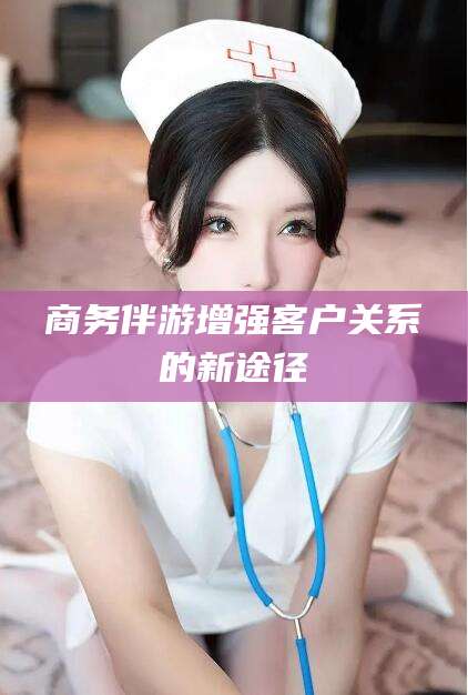 范县商务伴游增强客户关系的新途径