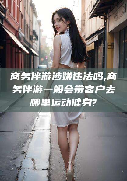 范县商务伴游涉嫌违法吗,商务伴游一般会带客户去哪里运动健身?