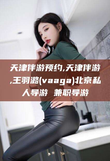 范县天津伴游预约,天津伴游,王羽潞(vaaga)北京私人导游 兼职导游