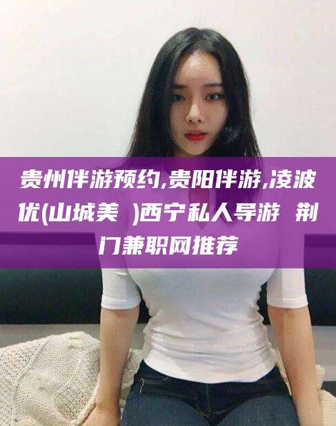 范县贵州伴游预约,贵阳伴游,凌波优(山城美姫)西宁私人导游 荆门兼职网推荐