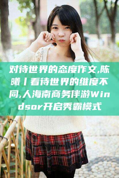 范县对待世界的态度作文,陈曦丨看待世界的维度不同,人海南商务伴游Windsor开启秀霸模式
