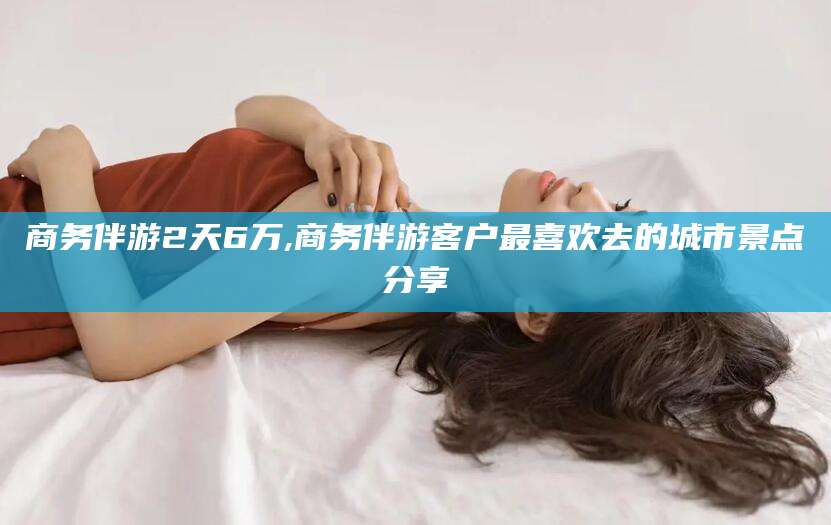 范县商务伴游2天6万,商务伴游客户最喜欢去的城市景点分享