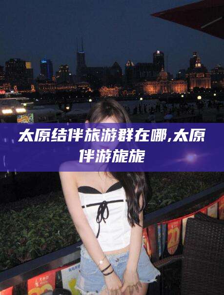 范县太原结伴旅游群在哪,太原伴游旎旎