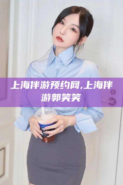 范县上海伴游预约网,上海伴游郭笑笑
