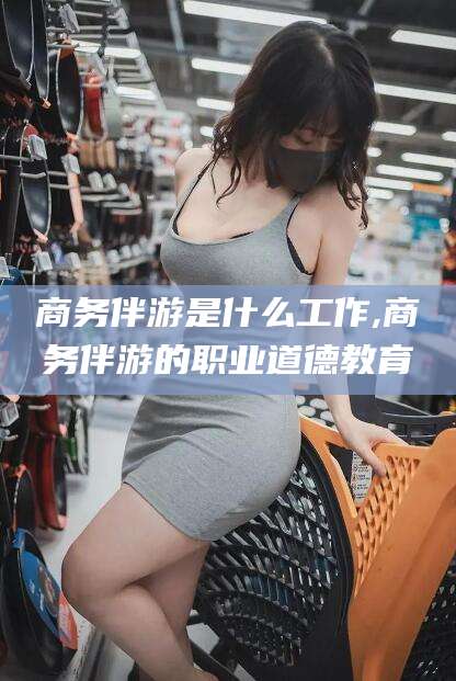 范县商务伴游是什么工作,商务伴游的职业道德教育