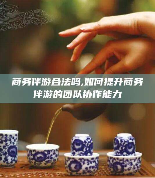 范县商务伴游合法吗,如何提升商务伴游的团队协作能力