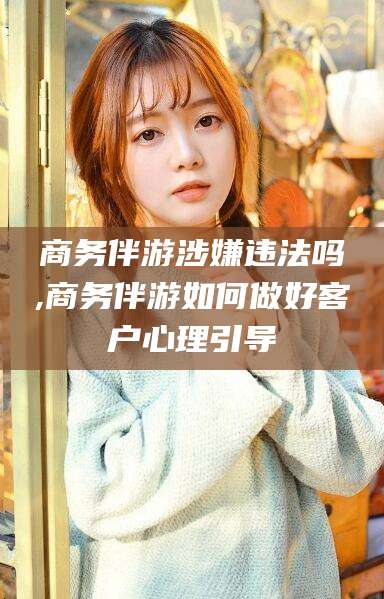 范县商务伴游涉嫌违法吗,商务伴游如何做好客户心理引导