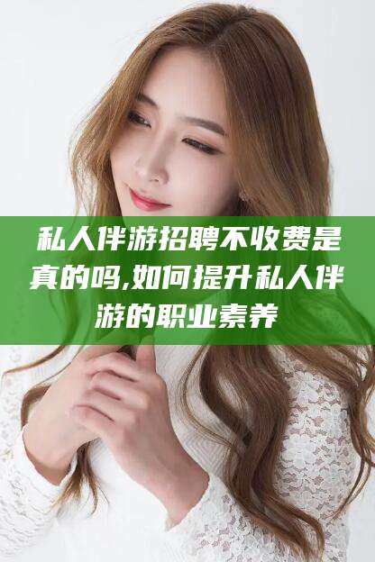 范县私人伴游招聘不收费是真的吗,如何提升私人伴游的职业素养