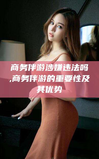 范县商务伴游涉嫌违法吗,商务伴游的重要性及其优势