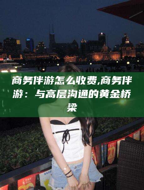 范县商务伴游怎么收费,商务伴游：与高层沟通的黄金桥梁