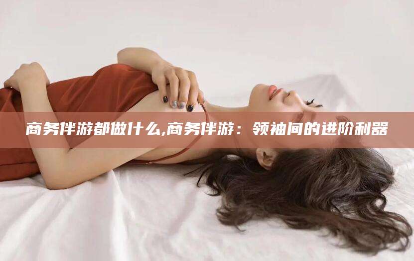 范县商务伴游都做什么,商务伴游：领袖间的进阶利器