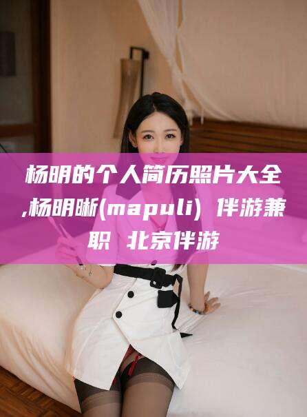 范县杨明的个人简历照片大全,杨明晰(mapuli) 伴游兼职 北京伴游
