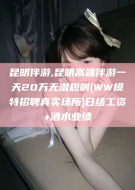 范县昆明伴游,昆明高端伴游一天20万无潜规则(WW模特招聘真实场所)日结工资+酒水业绩