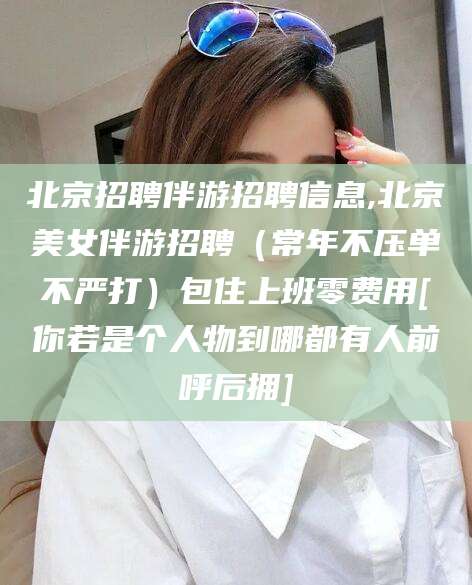 范县北京招聘伴游招聘信息,北京美女伴游招聘（常年不压单不严打）包住上班零费用[你若是个人物到哪都有人前呼后拥]
